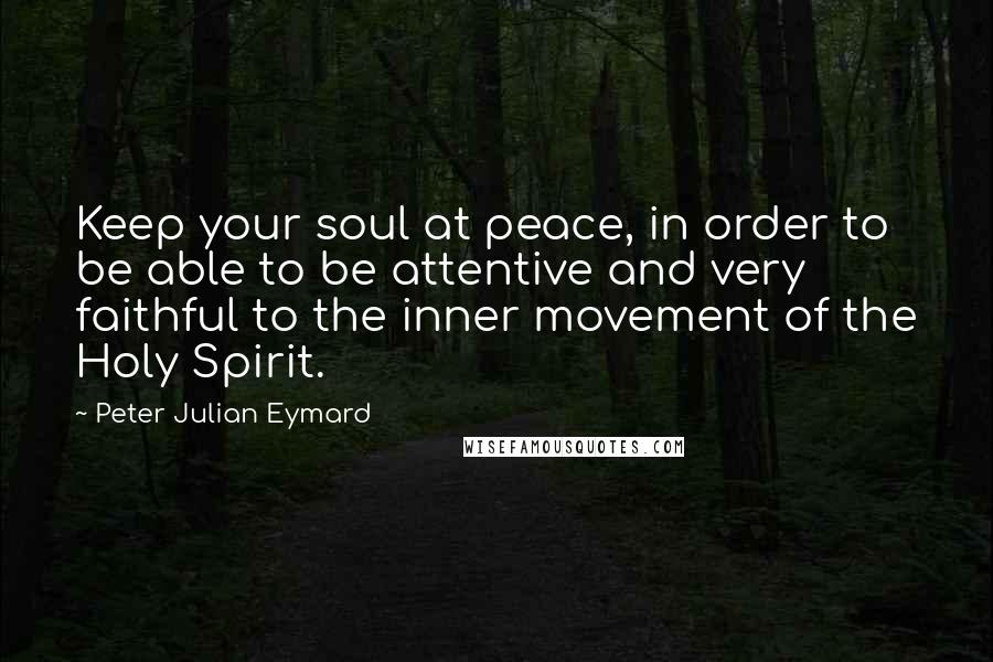 Peter Julian Eymard Quotes: Keep your soul at peace, in order to be able to be attentive and very faithful to the inner movement of the Holy Spirit.