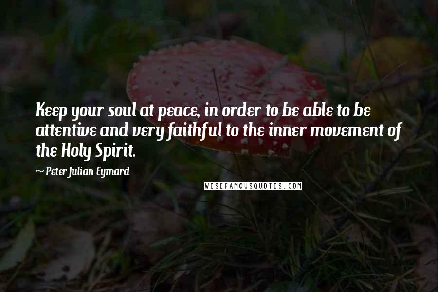Peter Julian Eymard Quotes: Keep your soul at peace, in order to be able to be attentive and very faithful to the inner movement of the Holy Spirit.