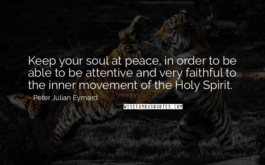 Peter Julian Eymard Quotes: Keep your soul at peace, in order to be able to be attentive and very faithful to the inner movement of the Holy Spirit.