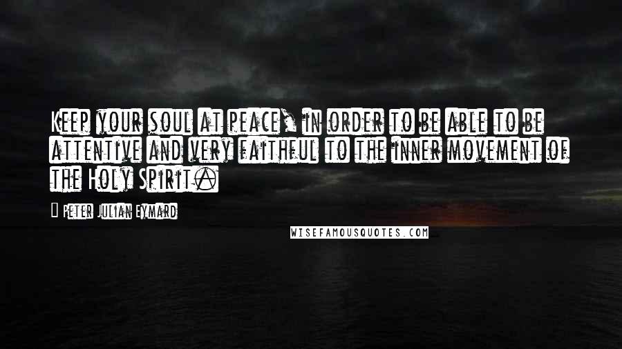 Peter Julian Eymard Quotes: Keep your soul at peace, in order to be able to be attentive and very faithful to the inner movement of the Holy Spirit.