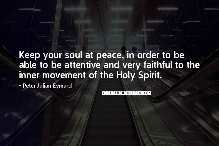 Peter Julian Eymard Quotes: Keep your soul at peace, in order to be able to be attentive and very faithful to the inner movement of the Holy Spirit.