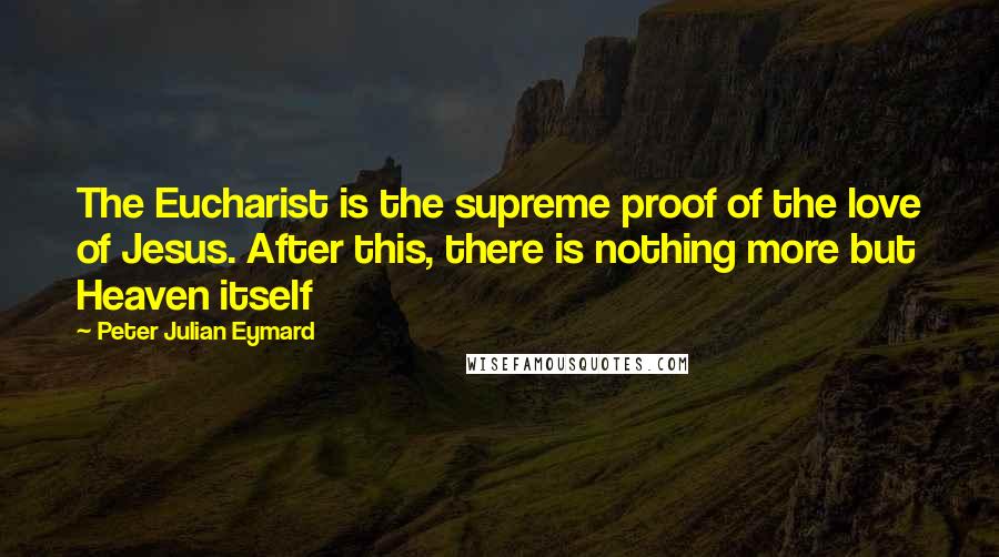 Peter Julian Eymard Quotes: The Eucharist is the supreme proof of the love of Jesus. After this, there is nothing more but Heaven itself