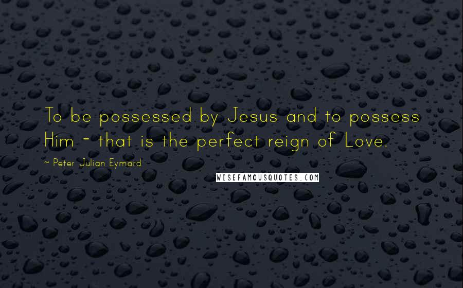 Peter Julian Eymard Quotes: To be possessed by Jesus and to possess Him - that is the perfect reign of Love.