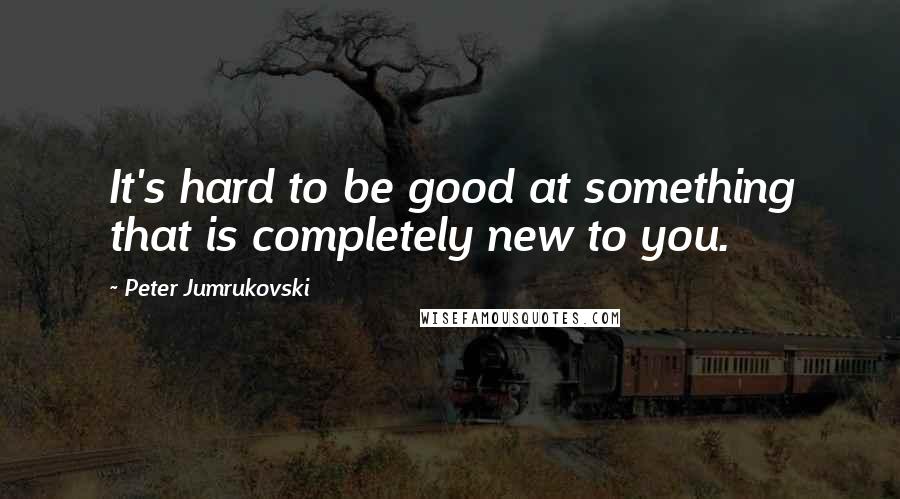 Peter Jumrukovski Quotes: It's hard to be good at something that is completely new to you.
