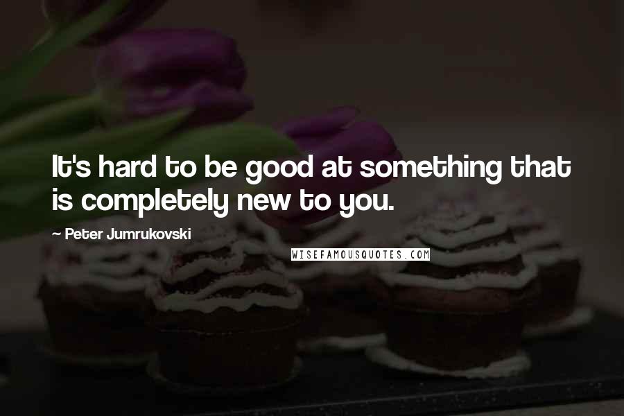 Peter Jumrukovski Quotes: It's hard to be good at something that is completely new to you.