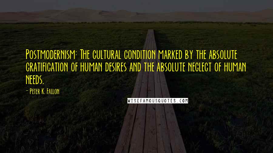 Peter K. Fallon Quotes: Postmodernism: The cultural condition marked by the absolute gratification of human desires and the absolute neglect of human needs.