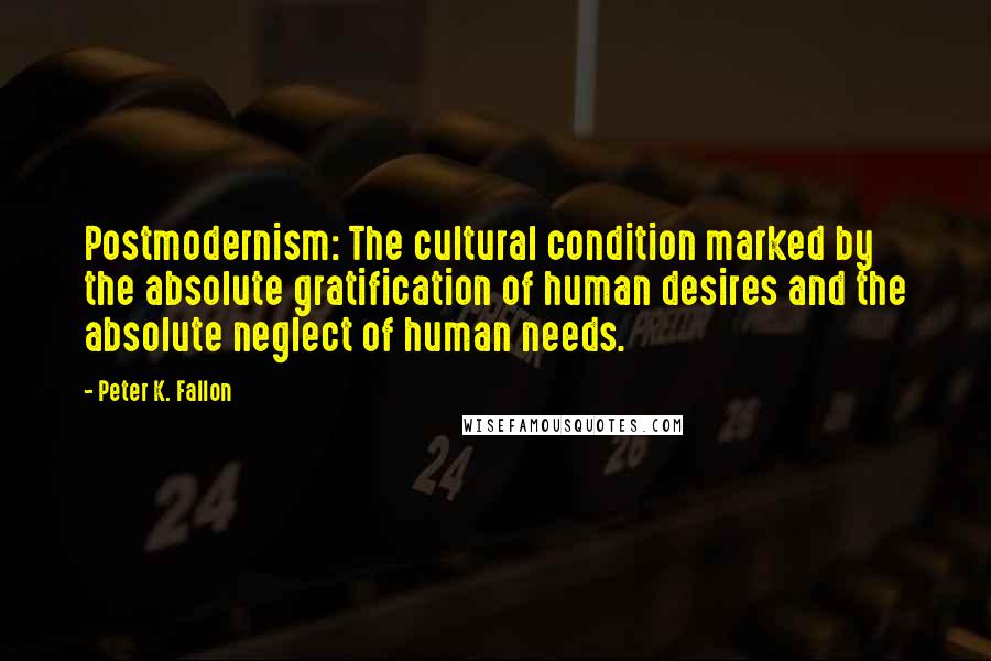 Peter K. Fallon Quotes: Postmodernism: The cultural condition marked by the absolute gratification of human desires and the absolute neglect of human needs.