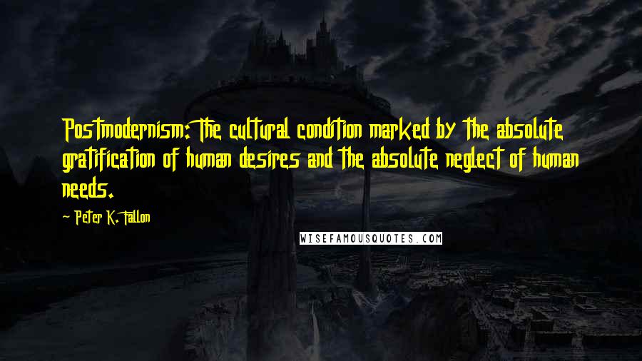 Peter K. Fallon Quotes: Postmodernism: The cultural condition marked by the absolute gratification of human desires and the absolute neglect of human needs.