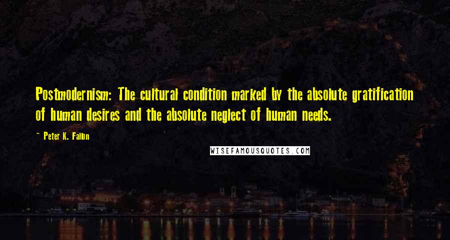 Peter K. Fallon Quotes: Postmodernism: The cultural condition marked by the absolute gratification of human desires and the absolute neglect of human needs.