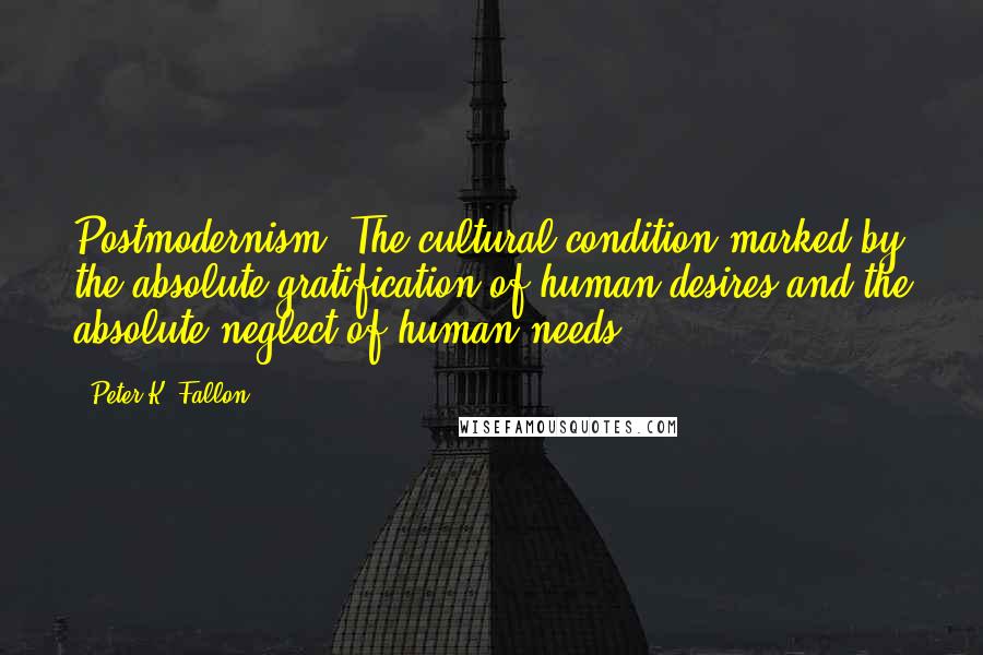 Peter K. Fallon Quotes: Postmodernism: The cultural condition marked by the absolute gratification of human desires and the absolute neglect of human needs.