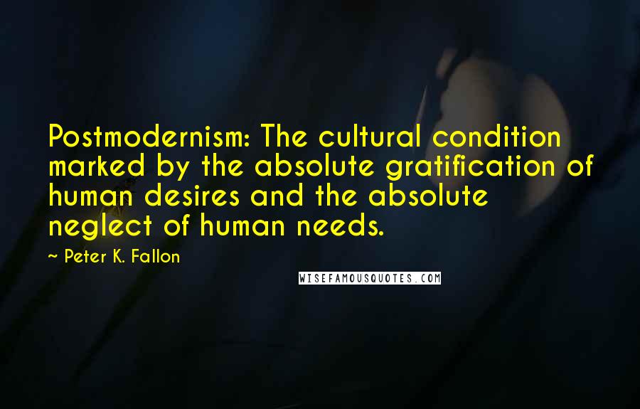 Peter K. Fallon Quotes: Postmodernism: The cultural condition marked by the absolute gratification of human desires and the absolute neglect of human needs.