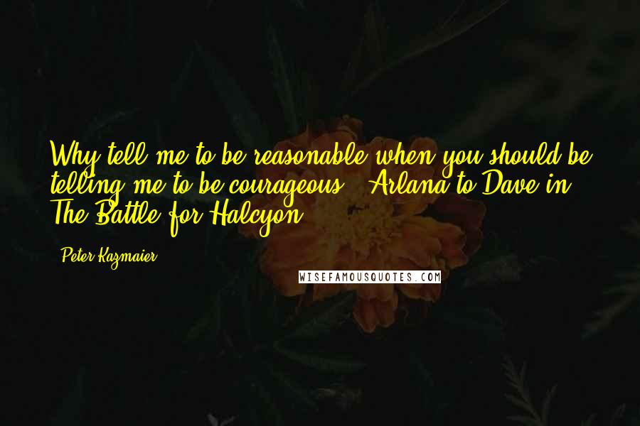 Peter Kazmaier Quotes: Why tell me to be reasonable when you should be telling me to be courageous? [Arlana to Dave in The Battle for Halcyon]