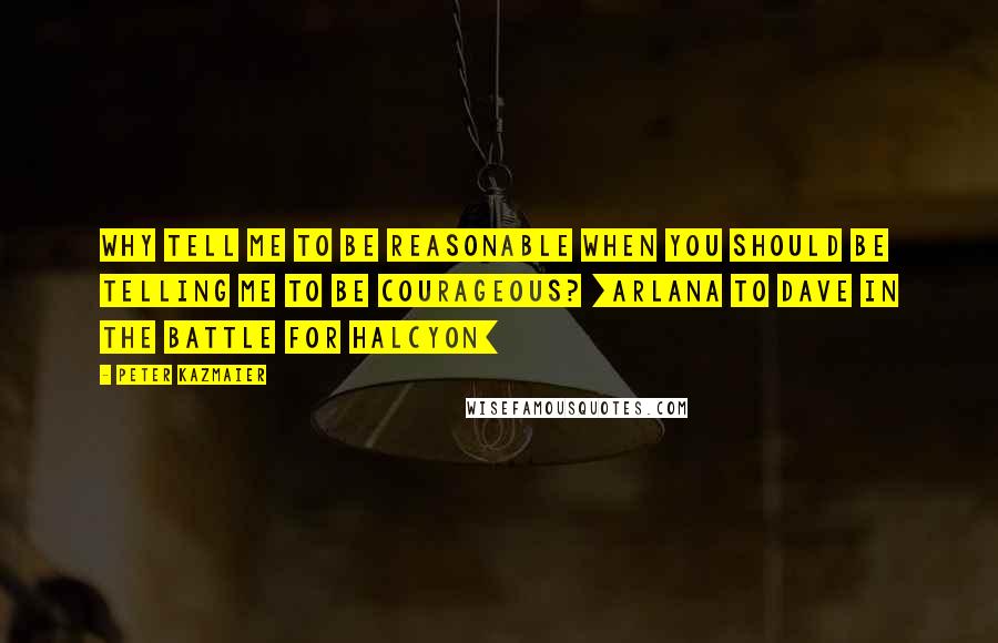 Peter Kazmaier Quotes: Why tell me to be reasonable when you should be telling me to be courageous? [Arlana to Dave in The Battle for Halcyon]