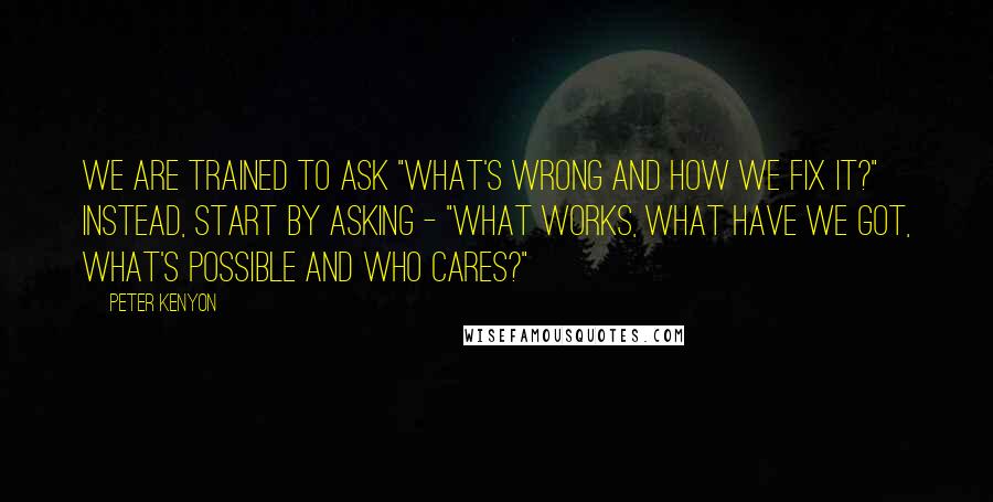 Peter Kenyon Quotes: We are trained to ask "What's wrong and how we fix it?" Instead, start by asking - "What works, what have we got, what's possible and who cares?"