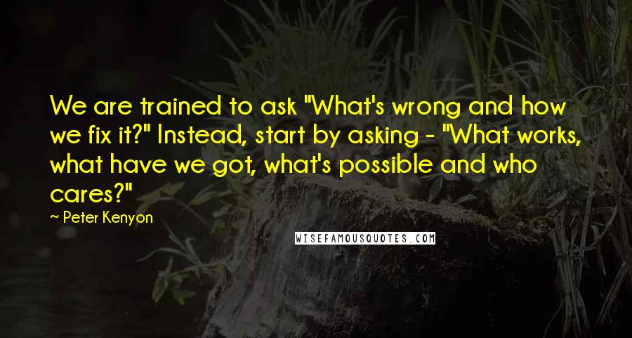 Peter Kenyon Quotes: We are trained to ask "What's wrong and how we fix it?" Instead, start by asking - "What works, what have we got, what's possible and who cares?"