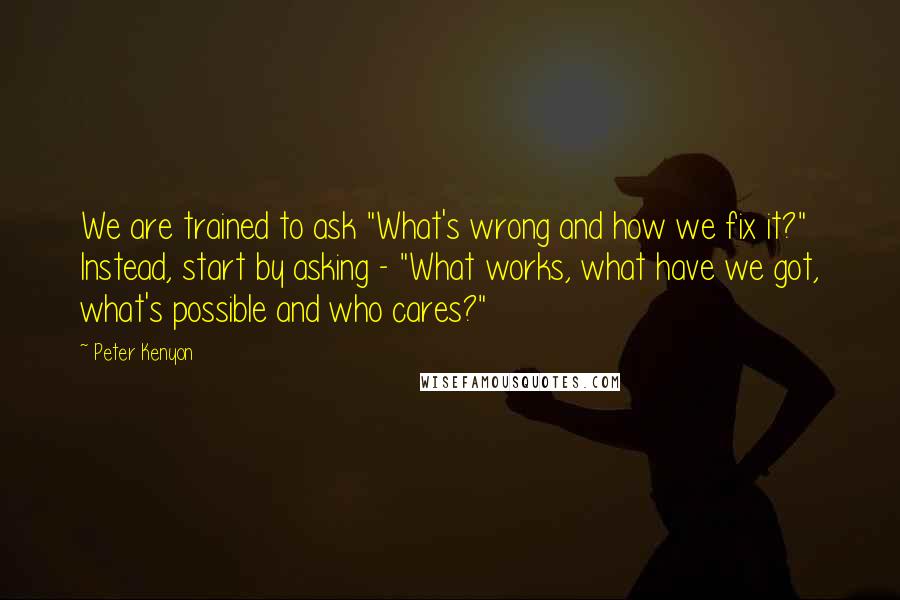 Peter Kenyon Quotes: We are trained to ask "What's wrong and how we fix it?" Instead, start by asking - "What works, what have we got, what's possible and who cares?"