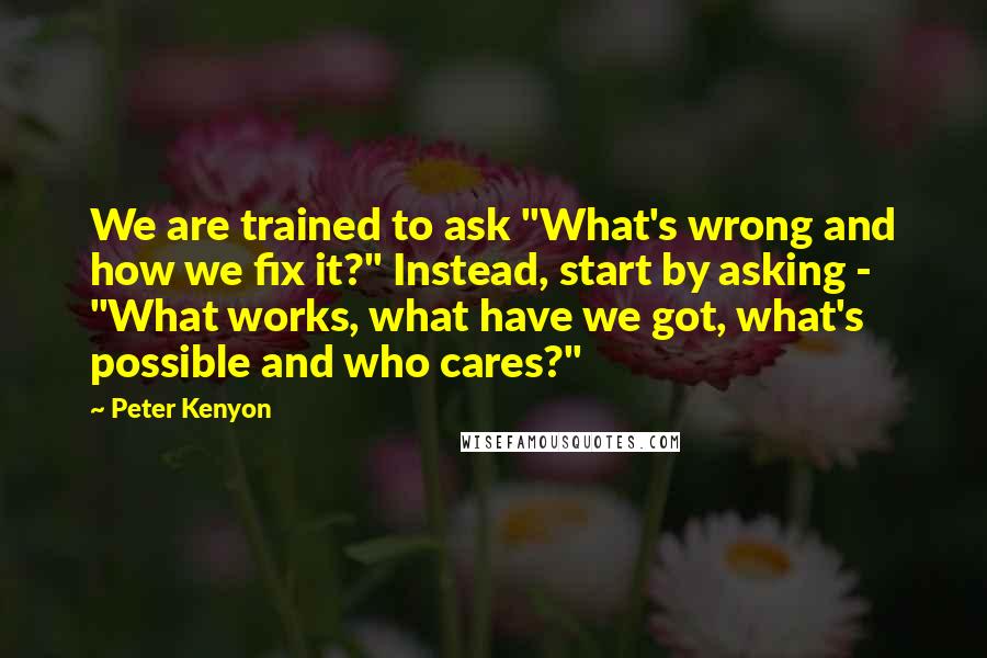 Peter Kenyon Quotes: We are trained to ask "What's wrong and how we fix it?" Instead, start by asking - "What works, what have we got, what's possible and who cares?"