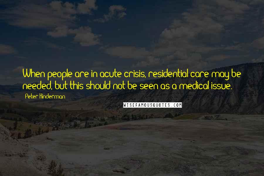 Peter Kinderman Quotes: When people are in acute crisis, residential care may be needed, but this should not be seen as a medical issue.