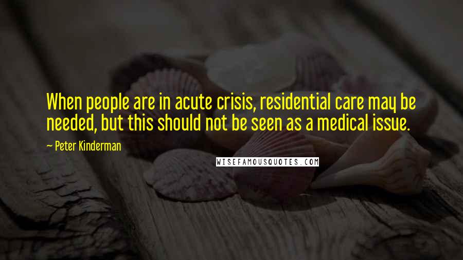 Peter Kinderman Quotes: When people are in acute crisis, residential care may be needed, but this should not be seen as a medical issue.