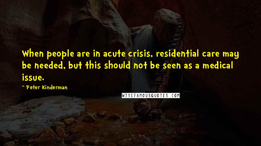 Peter Kinderman Quotes: When people are in acute crisis, residential care may be needed, but this should not be seen as a medical issue.