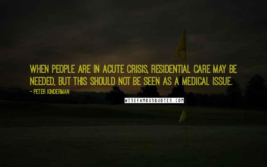 Peter Kinderman Quotes: When people are in acute crisis, residential care may be needed, but this should not be seen as a medical issue.