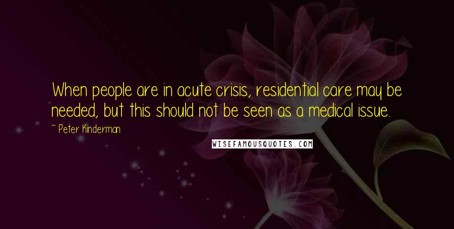 Peter Kinderman Quotes: When people are in acute crisis, residential care may be needed, but this should not be seen as a medical issue.