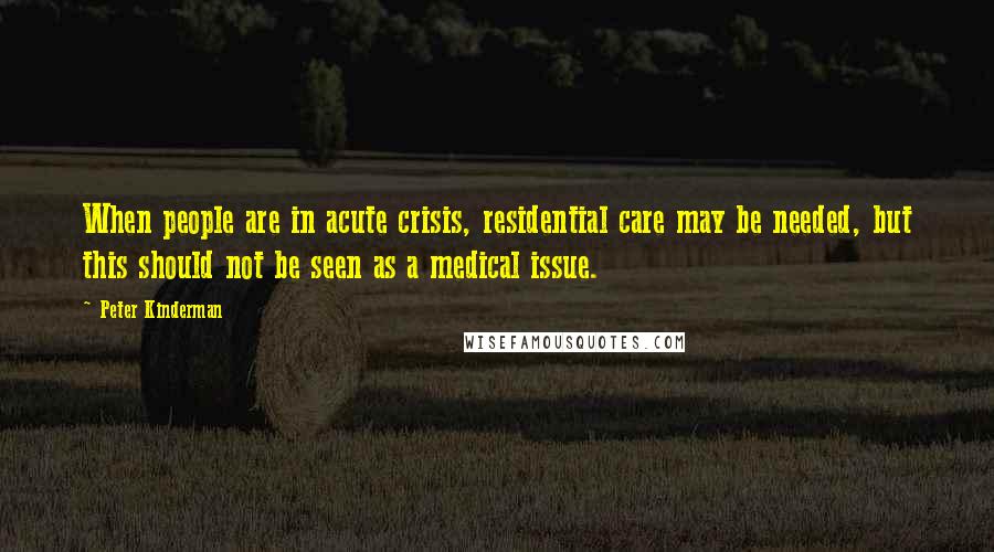 Peter Kinderman Quotes: When people are in acute crisis, residential care may be needed, but this should not be seen as a medical issue.