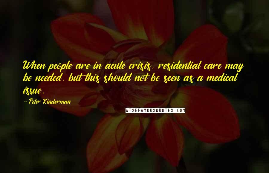 Peter Kinderman Quotes: When people are in acute crisis, residential care may be needed, but this should not be seen as a medical issue.