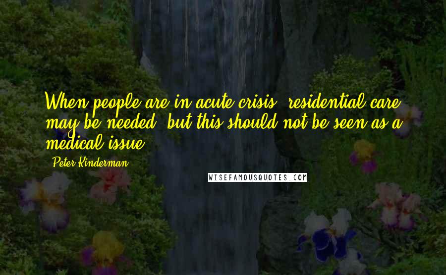 Peter Kinderman Quotes: When people are in acute crisis, residential care may be needed, but this should not be seen as a medical issue.