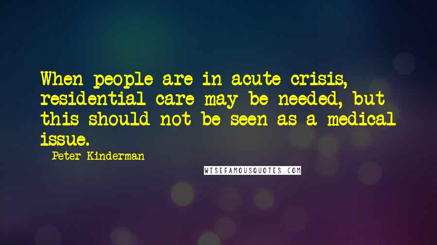 Peter Kinderman Quotes: When people are in acute crisis, residential care may be needed, but this should not be seen as a medical issue.