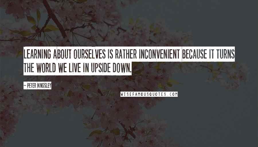 Peter Kingsley Quotes: Learning about ourselves is rather inconvenient because it turns the world we live in upside down.