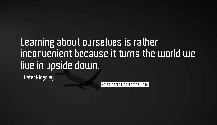 Peter Kingsley Quotes: Learning about ourselves is rather inconvenient because it turns the world we live in upside down.