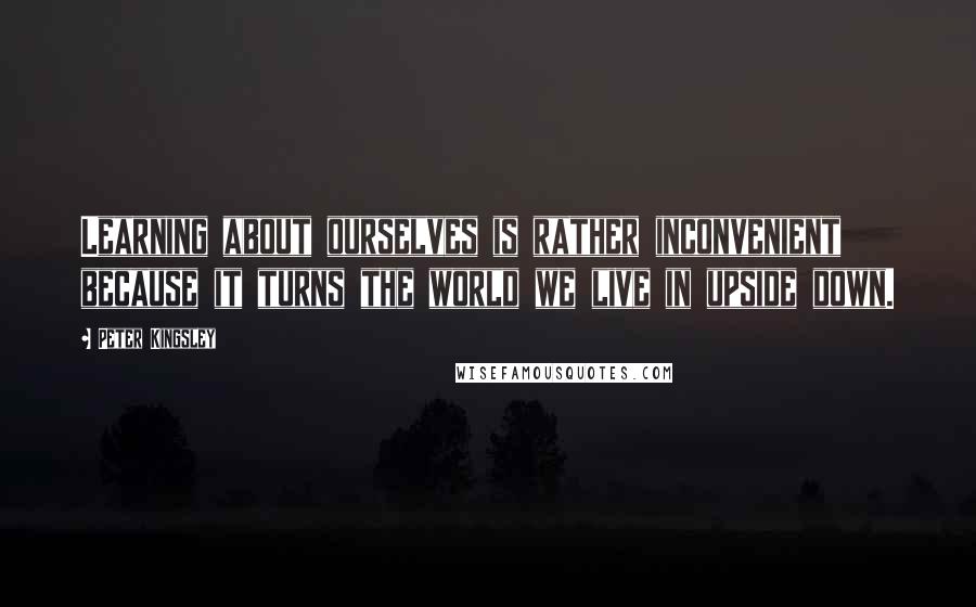 Peter Kingsley Quotes: Learning about ourselves is rather inconvenient because it turns the world we live in upside down.