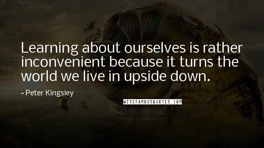 Peter Kingsley Quotes: Learning about ourselves is rather inconvenient because it turns the world we live in upside down.