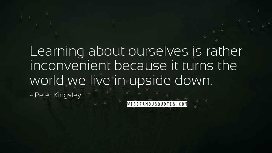 Peter Kingsley Quotes: Learning about ourselves is rather inconvenient because it turns the world we live in upside down.