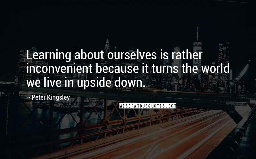 Peter Kingsley Quotes: Learning about ourselves is rather inconvenient because it turns the world we live in upside down.