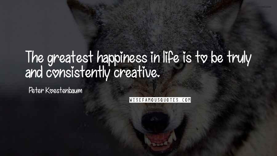 Peter Koestenbaum Quotes: The greatest happiness in life is to be truly and consistently creative.