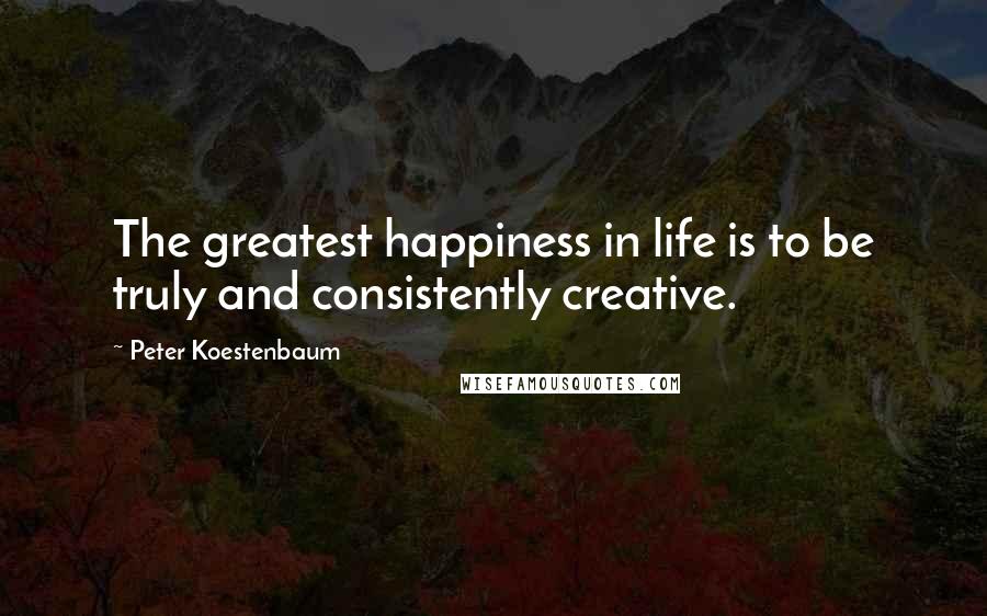 Peter Koestenbaum Quotes: The greatest happiness in life is to be truly and consistently creative.