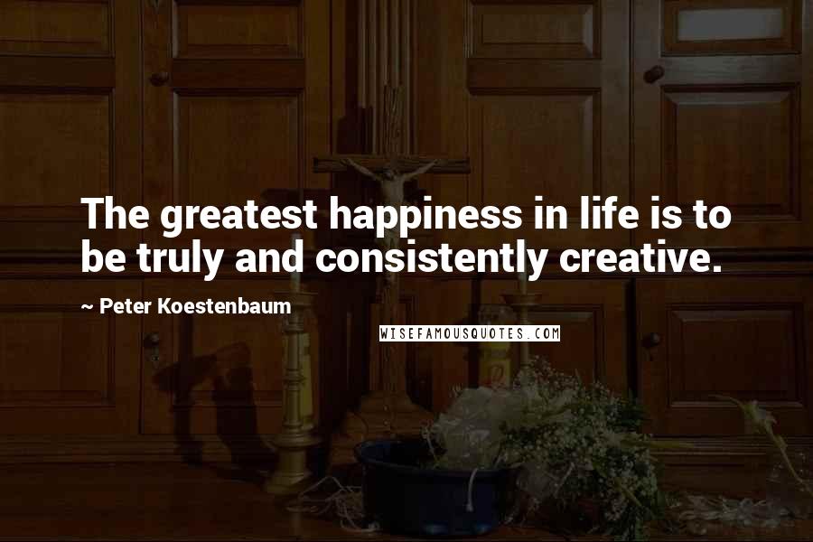 Peter Koestenbaum Quotes: The greatest happiness in life is to be truly and consistently creative.