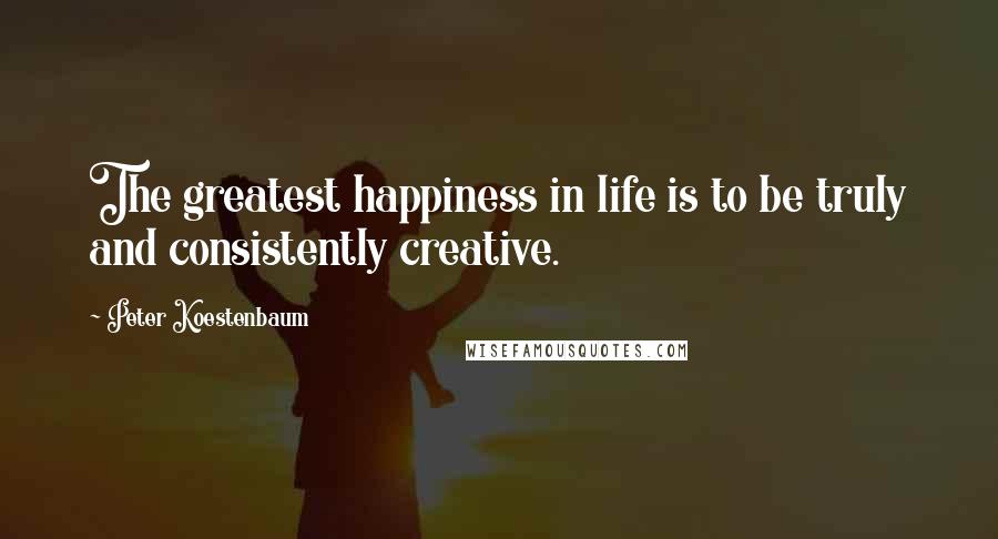 Peter Koestenbaum Quotes: The greatest happiness in life is to be truly and consistently creative.