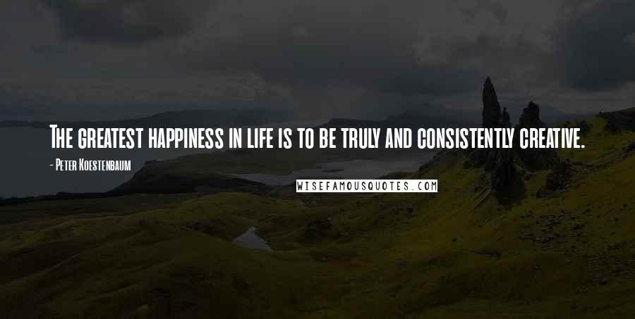 Peter Koestenbaum Quotes: The greatest happiness in life is to be truly and consistently creative.