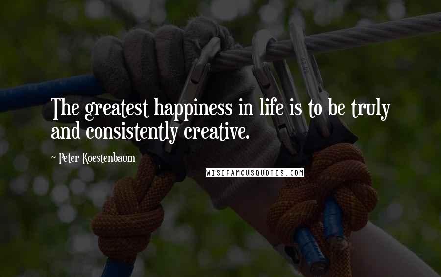 Peter Koestenbaum Quotes: The greatest happiness in life is to be truly and consistently creative.