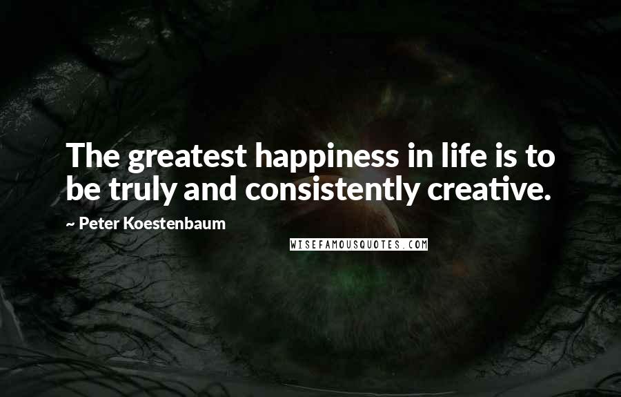 Peter Koestenbaum Quotes: The greatest happiness in life is to be truly and consistently creative.