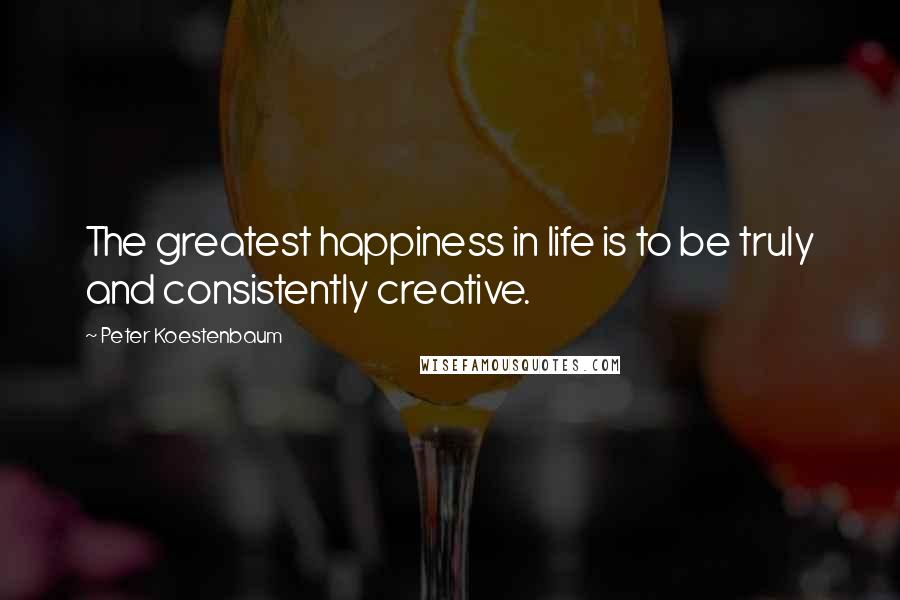 Peter Koestenbaum Quotes: The greatest happiness in life is to be truly and consistently creative.