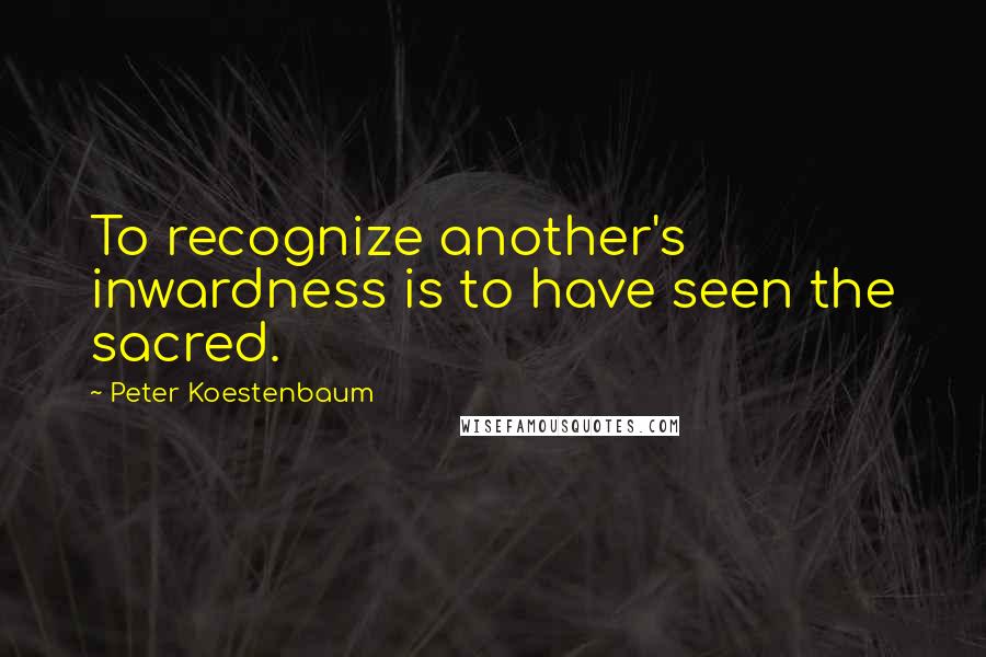 Peter Koestenbaum Quotes: To recognize another's inwardness is to have seen the sacred.