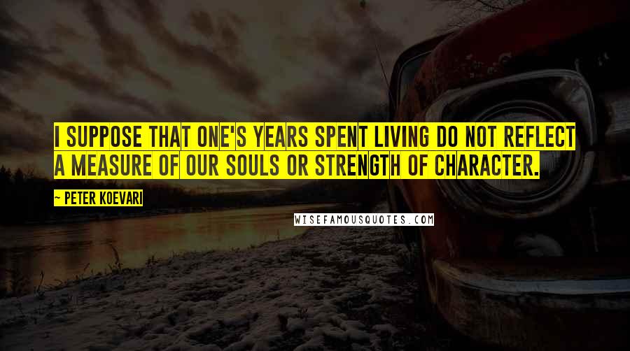 Peter Koevari Quotes: I suppose that one's years spent living do not reflect a measure of our souls or strength of character.