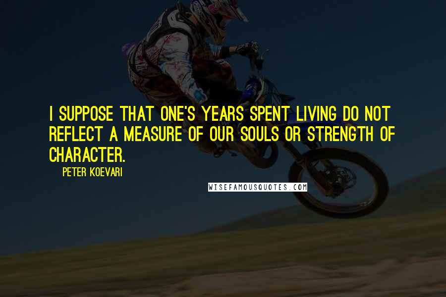 Peter Koevari Quotes: I suppose that one's years spent living do not reflect a measure of our souls or strength of character.