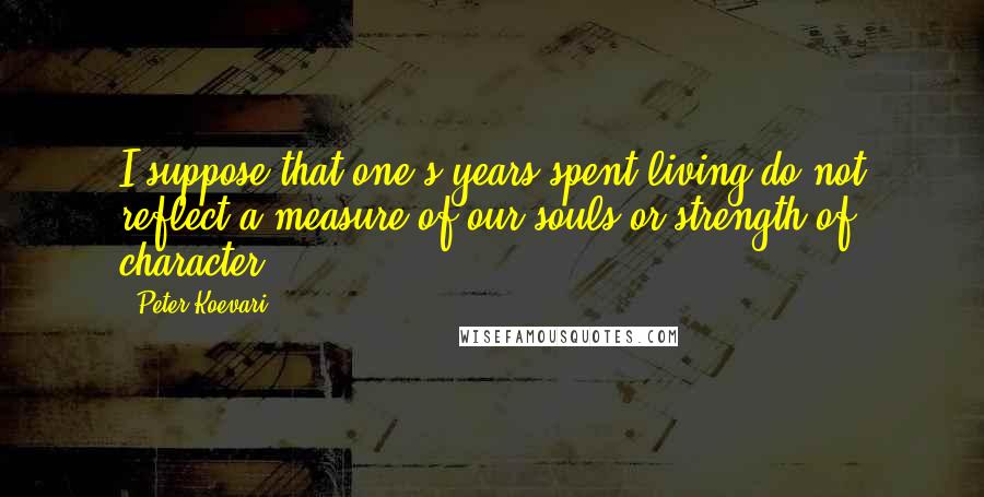 Peter Koevari Quotes: I suppose that one's years spent living do not reflect a measure of our souls or strength of character.