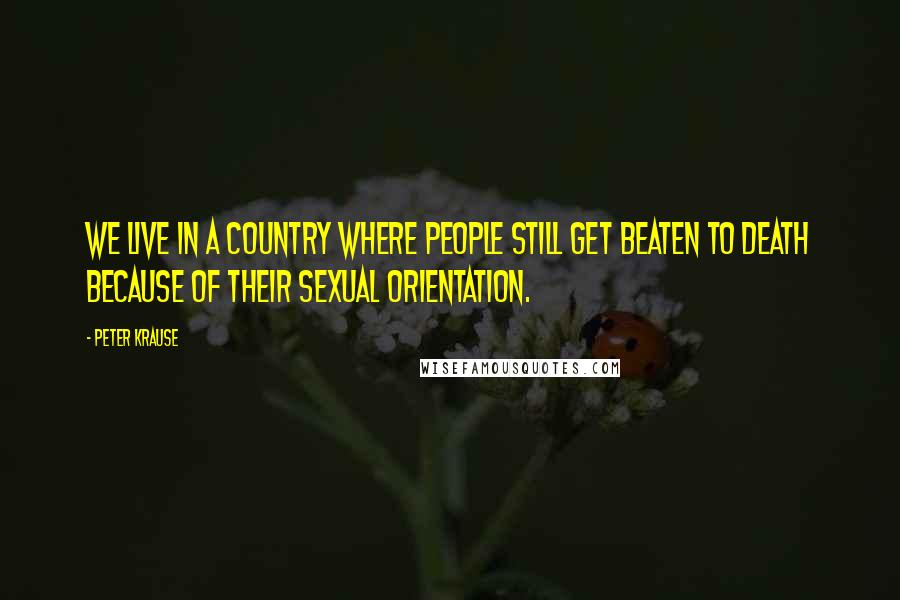 Peter Krause Quotes: We live in a country where people still get beaten to death because of their sexual orientation.