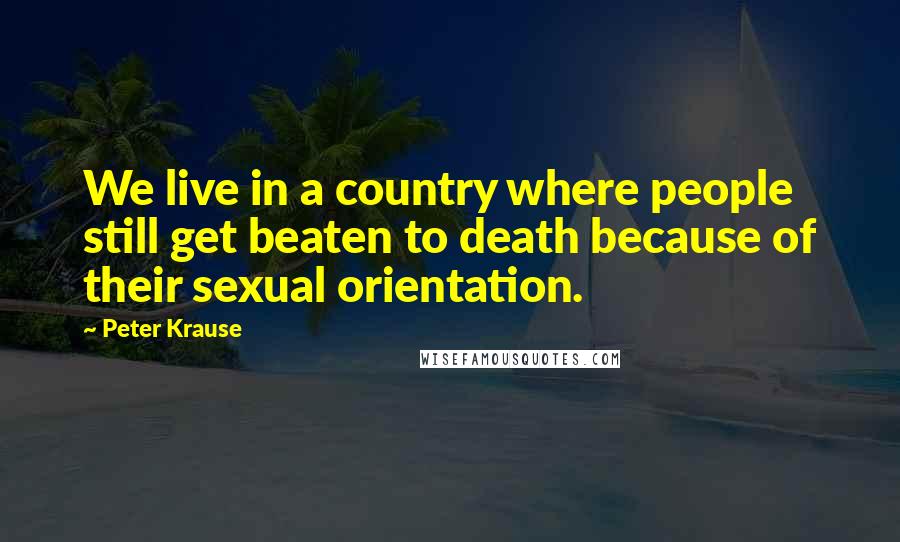 Peter Krause Quotes: We live in a country where people still get beaten to death because of their sexual orientation.